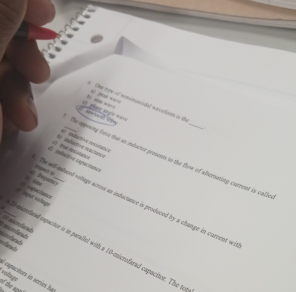 peak wave
One type of nonsinusoidal waveform is th
b) sine wave
c) phase angle wave
d) saw tooth war
` .
.
) inductive resistance
b) inductive reactance
c) true resistance
_The opposing force that an inductor presents to the flow of alternating current is calle
d) inductive capacitance
respect to
a) frequency
b) time_
.
c) capacitance
) input voltage
The self-induced voltage across an inductance is produced by a change in current w
G
10 microfarads
microfarads
icrofarads rofarads
_ 20 -microfarad capacitor is in parallel with a 10 -microfarad capacitor. The to
voltage
capacitors in series ha
of the an