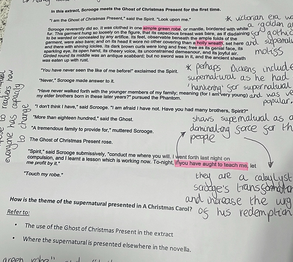 In this extract, Scrooge meets the Ghost of Christmas Present for the first time. 
"I am the Ghost of Christmas Present," said the Spirit. "Look upon me." 
Scrooge reverently did so. It was clothed in one simple green robe, or mantle, bordered with white 
fur. This garment hung so loosely on the figure, that its capacious breast was bare, as if disdaining 
to be warded or concealed by any artifice. Its feet, observable beneath the ample folds of the 
garment, were also bare; and on its head it wore no other covering than a holly wreath, set here 
and there with shining icicles. Its dark brown curls were long and free; free as its genial face, its 
sparkling eye, its open hand, its cheery voice, its unconstrained demeanour, and its joyful air. 
Girded round its middle was an antique scabbard; but no sword was in it, and the ancient sheath 
was eaten up with rust. 
"You have never seen the like of me before!" exclaimed the Spirit. 
3 "Never," Scrooge made answer to it. 
"Have never walked forth with the younger members of my family; meaning (for I am very young) 
my elder brothers born in these later years?" pursued the Phantom. 
"I don't think I have," said Scrooge. "I am afraid I have not. Have you had many brothers, Spirit?" 
8 C "More than eighteen hundred," said the Ghost. 
2 "A tremendous family to provide for," muttered Scrooge. 
The Ghost of Christmas Present rose. 
"Spirit," said Scrooge submissively, "conduct me where you will. I went forth last night on 
compulsion, and I learnt a lesson which is working now. To-night, if you have aught to teach me, let 
0 me profit by it." 
"Touch my robe." 
How is the theme of the supernatural presented in A Christmas Carol? 
Refer to: 
The use of the Ghost of Christmas Present in the extract 
Where the supernatural is presented elsewhere in the novella.