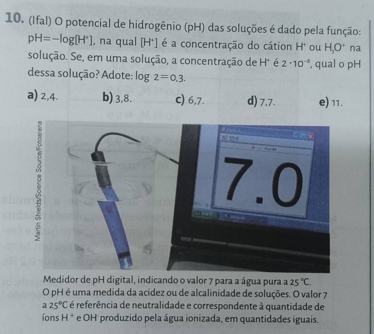 (Ifal) O potencial de hidrogênio (pH) das soluções é dado pela função:
pH=-log [H^+] , na qual [H⁺] é a concentração do cátion H * ou H_3O^+ na
solução. Se, em uma solução, a concentração de H⁺ é 2· 10^(-8) , qual o pH
dessa solução? Adote: log 2=0,3.
a) 2, 4. b) 3, 8. c) 6, 7. d) 7, 7. e) 11.
Medidor de pH digital, indicando o valor 7 para a água pura a 25°C. 
O pH é uma medida da acidez ou de alcalinidade de soluções. O valor 7
a25°C é referência de neutralidade e correspondente à quantidade de
íons H^+ e OH produzido pela água ionizada, em quantidades iguais.