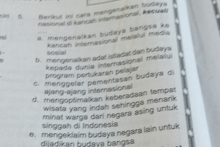 cán Berikut ini cara mengenalkan budaya
nasional di kancah internasional , kecuati
si a, mengenalkan budaya bangsa ke
kancah internasional melalui media
sosial
a b. mengenalkan adat istiadat dan budaya
kepada dunia internasional melalui
program pertukaran pelajar
c. menggelar pementasan budaya di
ajang-ajang internasional
d. mengoptimalkan keberadaan tempat
wisata yang indah sehingga menarik
minat warga dari negara asing untuk
singgah di Indonesia
e. mengeklaim budaya negara lain untuk
dijadikan budava bangsa