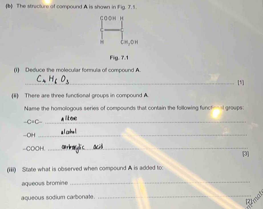 The structure of compound A is shown in Fig. 7.1.
beginarrayl 00HH - □ endarray. ^circ  
H CH_2OH
Fig. 7.1 
(i) Deduce the molecular formula of compound A. 
_[1] 
(ii) There are three functional groups in compound A. 
Name the homologous series of compounds that contain the following functional groups:
-C=C- _ 
-OH_ 
-COOH._ 
[3] 
(iii) State what is observed when compound A is added to: 
aqueous bromine 
_ 
aqueous sodium carbonate. 
_Rimat