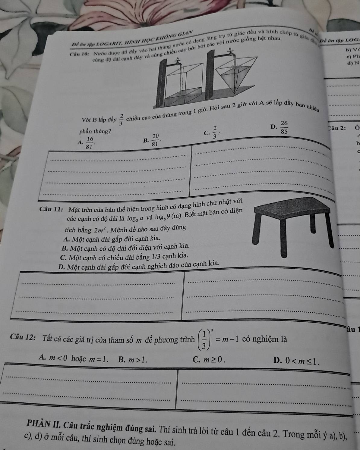 Đề ôn tập LOGARIT, HÌNH HỌC KHÔNG GIAN
Dề c
Cầu 10: Nược được đổ đầy vào hai thùng nước có dạng lăng trụ tử giác đều và hình chớp từ giác đ  Đề ôn tập LOG,
cùng độ đài cạnh đáy và cùng chiều cao bởi bởi các vòi nước giống hệt nhau
b) V
e) Ph
d) N
Vòi B lấp đầy  2/3  chiều cao của thùng trong 1 giờ. Hỏi sau 2 giờ vòi A sẽ lấp đầy bao nhiêu
D.  26/85 
phần thùng? C.  2/3 . Câu 2: Ô
A.  16/81 .
B.  20/81 .
b
_
_
_
_
Câu 11: Mặt trên của bàn thể hiện trong hình có dạng hình chữ nhật với
các cạnh có độ dài là log _3 z và log _b9(m) ). Biết mặt bàn có diện
tích bằng 2m^2.  Mệnh đề nào sau đây đúng
A. Một cạnh dài gấp đôi cạnh kia.
B. Một cạnh có độ dài đối diện với cạnh kia.
C. Một cạnh có chiều dài bằng 1/3 cạnh kia.
_
D. Một cạnh dài gấp đôi cạnh nghịch đảo của cạnh kia.
_
_
_
_
_
_
_
âu 1
Câu 12: Tất cả các giá trị của tham số m để phương trình ( 1/3 )^x=m-1 có nghiệm là
A. m<0</tex> hoặc m=1. B. m>1. C. m≥ 0. D. 0
_
_
_
_
PHÀN II. Câu trắc nghiệm đúng sai. Thí sinh trả lời từ câu 1 đến câu 2. Trong mỗi ý a), b),
c), d) ở mỗi câu, thí sinh chọn đúng hoặc sai.