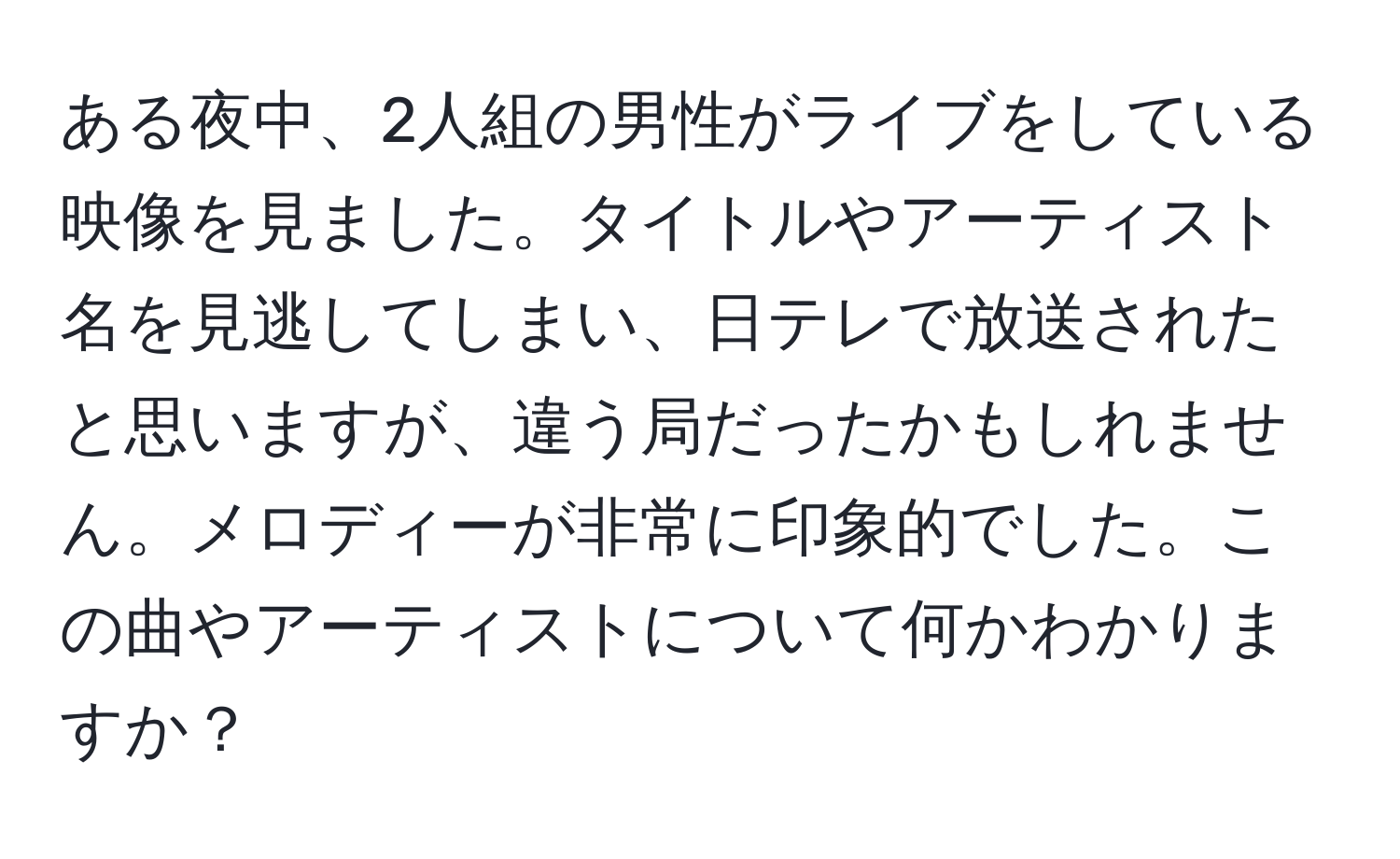 ある夜中、2人組の男性がライブをしている映像を見ました。タイトルやアーティスト名を見逃してしまい、日テレで放送されたと思いますが、違う局だったかもしれません。メロディーが非常に印象的でした。この曲やアーティストについて何かわかりますか？