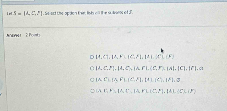 Let S=(A,C,F) Select the option that lists all the subsets of S.
Answer 2 Points
(A. C),(A.F),(C,F),(A),(C),(F)
(A. C,F), (A,C),(A,F),(C,F),(A),(C),(F).varnothing
(A. C). A,F .(C,F), A ,  C .(F),varnothing
(A. C.F).(A,C),(A,F),(C,F),(A),(C),(F)