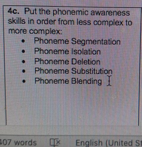 Put the phonemic awareness 
skills in order from less complex to 
more complex: 
Phoneme Segmentation 
Phoneme Isolation 
Phoneme Deletion 
Phoneme Substitution 
Phoneme Blending 
407 words English (United S1