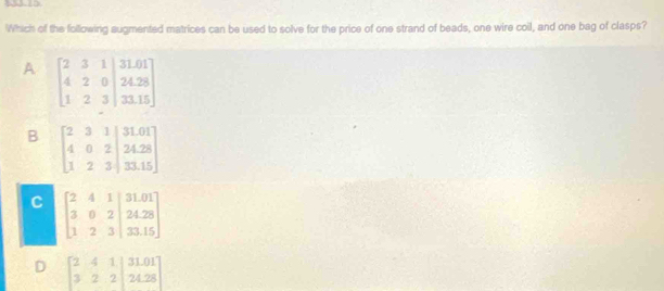 Which of the following augmented matrices can be used to solve for the price of one strand of beads, one wire coil, and one bag of clasps?
A
B
C
D beginbmatrix 2&4&1&|31.01 3&2&2|&24.28endbmatrix