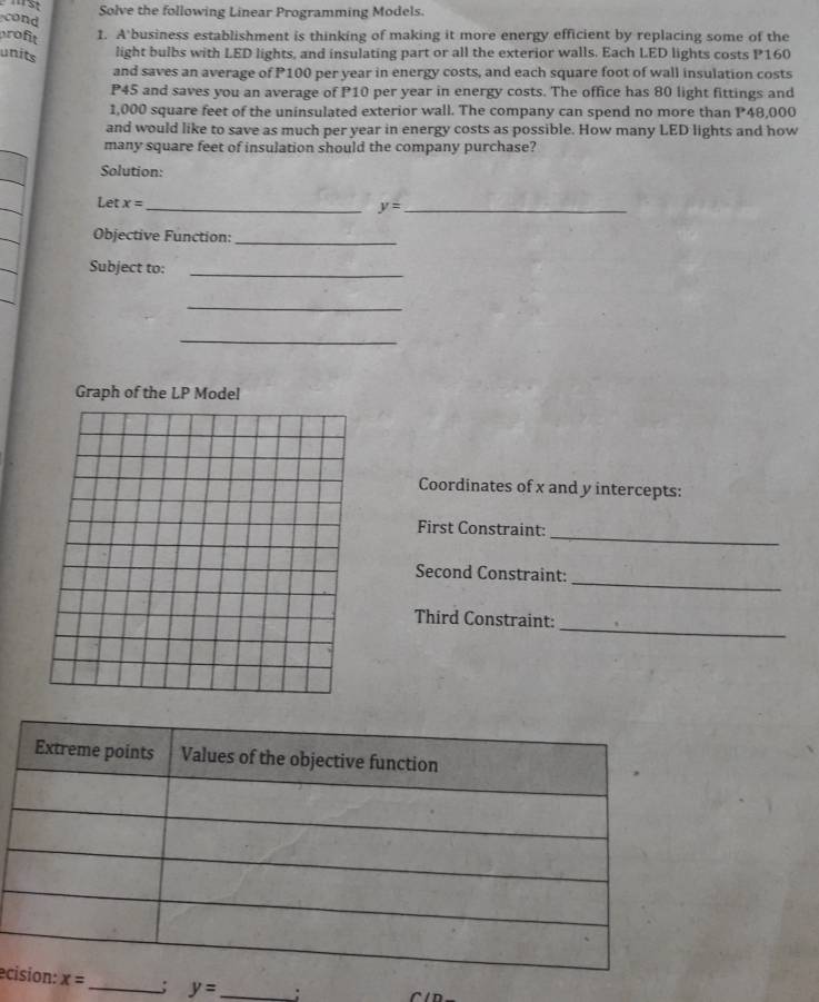 Solve the following Linear Programming Models. 
cond 
profit 1. A business establishment is thinking of making it more energy efficient by replacing some of the 
units light bulbs with LED lights, and insulating part or all the exterior walls. Each LED lights costs P160
and saves an average of P100 per year in energy costs, and each square foot of wall insulation costs
P45 and saves you an average of P10 per year in energy costs. The office has 80 light fittings and
1,000 square feet of the uninsulated exterior wall. The company can spend no more than P48,000
and would like to save as much per year in energy costs as possible. How many LED lights and how 
many square feet of insulation should the company purchase? 
Solution: 
Let x= _ 
_ y=
Objective Function:_ 
Subject to:_ 
_ 
_ 
Graph of the LP Model 
Coordinates of x and y intercepts: 
First Constraint: 
_ 
Second Constraint: 
_ 
Third Constraint: 
_ 
ec x= _; y= _;