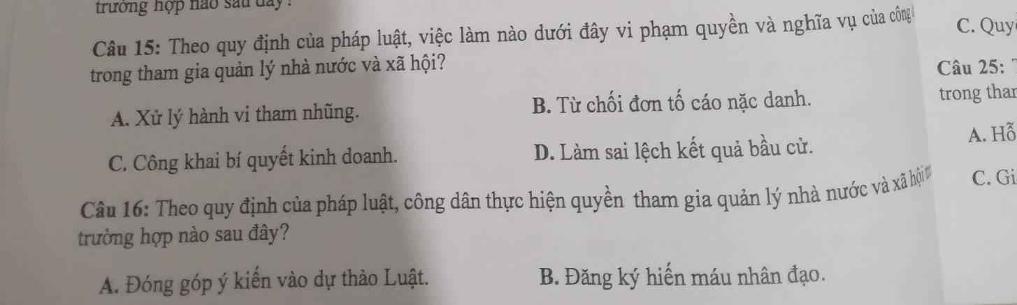 trường nợp nao sau day .
Câu 15: Theo quy định của pháp luật, việc làm nào dưới đây vi phạm quyền và nghĩa vụ của công C. Quy
trong tham gia quản lý nhà nước và xã hội? Câu 25:7
A. Xử lý hành vi tham nhũng. B. Từ chối đơn tố cáo nặc danh. trong thar
C. Công khai bí quyết kinh doanh. D. Làm sai lệch kết quả bầu cử. A. Hỗ
Câu 16: Theo quy định của pháp luật, công dân thực hiện quyền tham gia quản lý nhà nước và vảà hi C. Gi
trường hợp nào sau đây?
A. Đóng góp ý kiến vào dự thảo Luật. B. Đăng ký hiến máu nhân đạo.