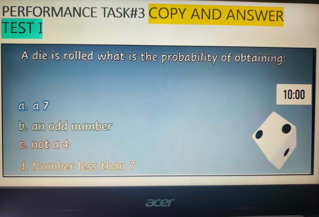 PERFORMANCE TASK#3 COPY AND ANSWER
TEST I
A die is rolled what is the probability of obtaining:
10:00
a. a 7
b. an odd number
c. not a 4
d. Number less than 7
acer