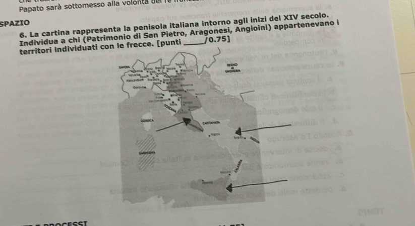 Papato sarà sottomesso alla volonta de l I 
SPAZIO 
6. La cartina rappresenta la penisola italiana intorno agli inizi del XIV secolo. 
Individua a chi (Patrimonio di San Pietro, Aragonesi, Angioini) appartenevano i 
territori individuati crecce. [punti _/0.75]