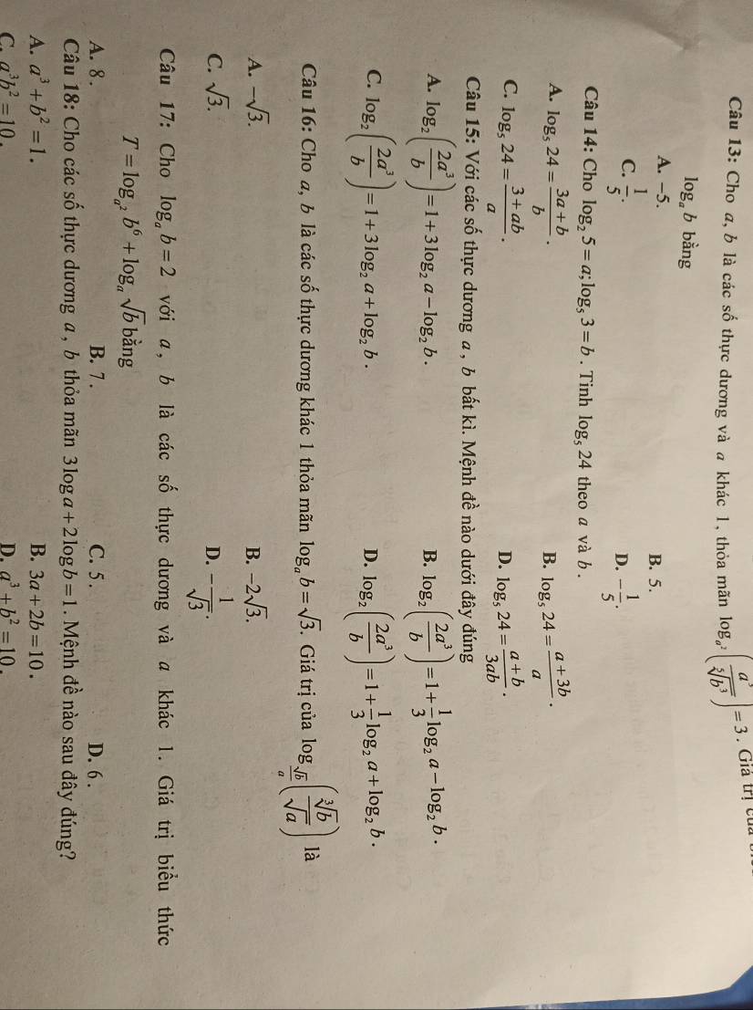 Cho a, b là các số thực dương và a khác l, thỏa mãn log _a^2( a^3/sqrt[5](b^3) )=3. Giả trị củ a
log _ab bằng
A. -5.
B. 5.
C.  1/5 . - 1/5 .
D.
Câu 14: Cho log _25=a;log _53=b. Tinh log _524 theo a và b .
A. log _524= (3a+b)/b . log _524= (a+3b)/a ·
B.
C. log _524= (3+ab)/a . log _524= (a+b)/3ab ·
D.
Câu 15: Với các số thực dương a , b bất kì. Mệnh đề nào dưới đây đúng
A. log _2( 2a^3/b )=1+3log _2a-log _2b. log _2( 2a^3/b )=1+ 1/3 log _2a-log _2b.
B.
C. log _2( 2a^3/b )=1+3log _2a+log _2b. log _2( 2a^3/b )=1+ 1/3 log _2a+log _2b·
D.
Câu 16: Cho a, b là các số thực dương khác 1 thỏa mãn log _ab=sqrt(3). Giá trị của log _ sqrt(b)/a ( sqrt[3](b)/sqrt(a) ) là
A. -sqrt(3). B. -2sqrt(3).
C. sqrt(3). D. - 1/sqrt(3) .
Câu 17: Cho log _ab=2 với a, b là các số thực dương và a khác 1. Giá trị biểu thức
T=log _a^2b^6+log _asqrt(b) bằng
A. 8 . B. 7 . C. 5. D. 6 .
Câu 18: Cho các số thực dương a , b thỏa mãn 3log a+2log b=1 Mệnh đề nào sau đây đúng?
A. a^3+b^2=1. B. 3a+2b=10.
C. a^3b^2=10. D. a^3+b^2=10.