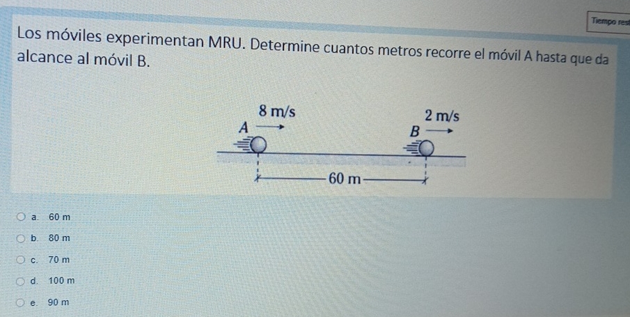 Tiempo rest
Los móviles experimentan MRU. Determine cuantos metros recorre el móvil A hasta que da
alcance al móvil B.
a. 60 m
b. 80 m
c. 70 m
d. 100 m
e 90 m