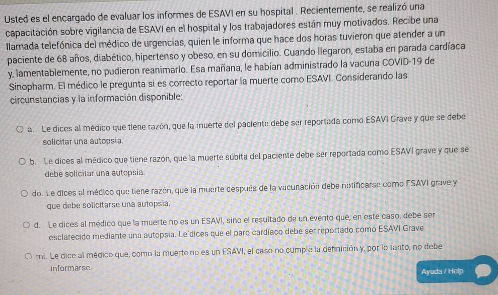 Usted es el encargado de evaluar los informes de ESAVI en su hospital . Recientemente, se realizó una 
capacitación sobre vigilancia de ESAVI en el hospital y los trabajadores están muy motivados. Recibe una 
llamada telefónica del médico de urgencias, quien le informa que hace dos horas tuvieron que atender a un 
paciente de 68 años, diabético, hipertenso y obeso, en su domicilio. Cuando llegaron, estaba en parada cardíaca 
y, lamentablemente, no pudieron reanimarlo. Esa mañana, le habían administrado la vacuna COVID-19 de 
Sinopharm. El médico le pregunta si es correcto reportar la muerte como ESAVI. Considerando las 
circunstancias y la información disponible: 
a. Le dices al médico que tiene razón, que la muerte del paciente debe ser reportada como ESAVI Grave y que se debe 
solicitar una autopsia. 
b. Le dices al médico que tiene razón, que la muerte súbita del paciente debe ser reportada como ESAVI grave y que se 
debe solicitar una autopsia. 
do. Le dices al médico que tiene razón, que la muerte después de la vacunación debe notificarse como ESAVI grave y 
que debe solicitarse una autopsia. 
d. Le dices al médico que la muerte no es un ESAVI, sino el resultado de un evento que, en este caso, debe ser 
esclarecido mediante una autopsia. Leódices que el paro cardíaco debe ser reportado como ESAVI Grave 
mi. Le dice al médico que, como la muerte no es un ESAVI, el caso no cumple la definición y, por lo tanto, no debe 
informarse. Ayuda / Help