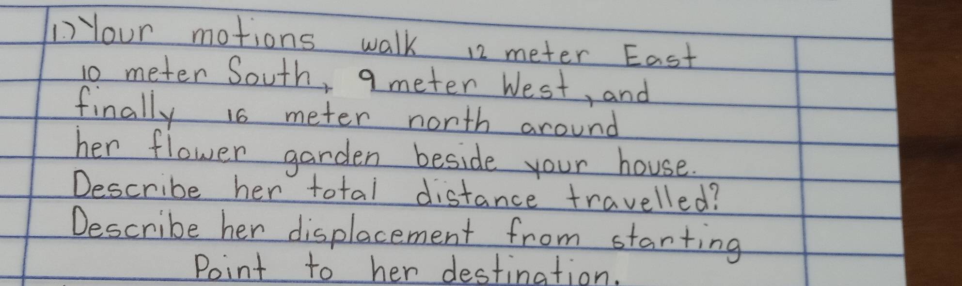 Your motions walk 12 meter East
10 meter South, q meter West, and 
finally is meter nonth around 
her flower garden beside your house. 
Describe her total distance travelled? 
Describe her displacement from starting 
Point to her destination.