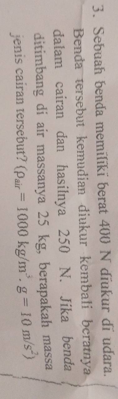Sebuah benda memilīkī berat 400 N dĩukur di udara. 
Benda tersebut kemudian diukur kembali beratnya 
dalam cairan dan hasilnya 250 N. Jika benda 
ditimbang di air massanya 25 kg, berapakah massa 
jenis cairan tersebut? (rho _air=1000kg/m^3.g=10m/s^2)