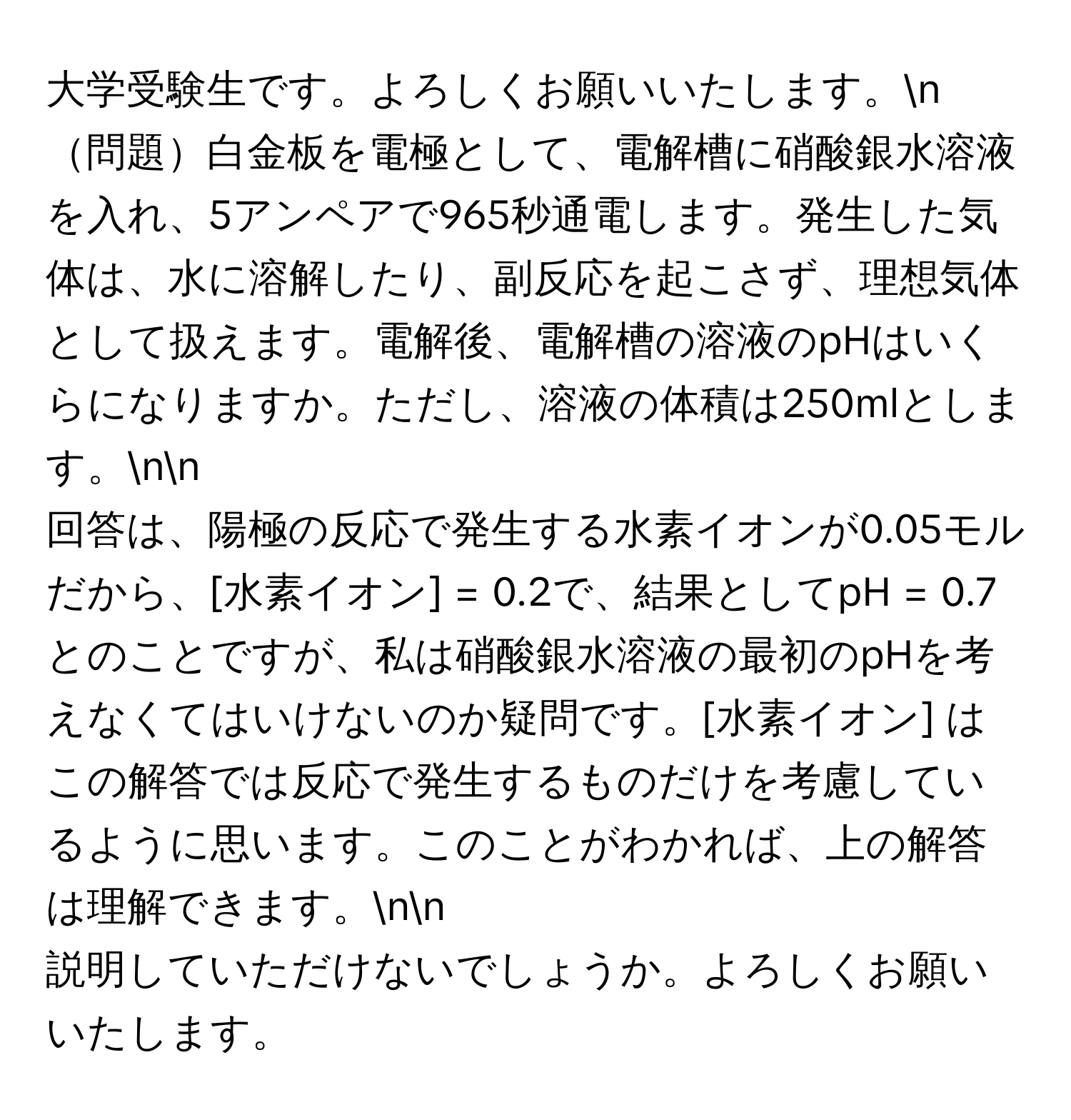 大学受験生です。よろしくお願いいたします。n
問題白金板を電極として、電解槽に硝酸銀水溶液を入れ、5アンペアで965秒通電します。発生した気体は、水に溶解したり、副反応を起こさず、理想気体として扱えます。電解後、電解槽の溶液のpHはいくらになりますか。ただし、溶液の体積は250mlとします。nn
回答は、陽極の反応で発生する水素イオンが0.05モルだから、[水素イオン] = 0.2で、結果としてpH = 0.7とのことですが、私は硝酸銀水溶液の最初のpHを考えなくてはいけないのか疑問です。[水素イオン] はこの解答では反応で発生するものだけを考慮しているように思います。このことがわかれば、上の解答は理解できます。nn
説明していただけないでしょうか。よろしくお願いいたします。