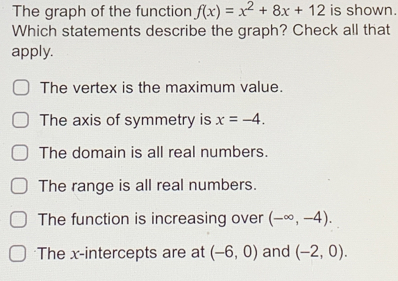 The graph of the function f(x)=x^2+8x+12 is shown.
Which statements describe the graph? Check all that
apply.
The vertex is the maximum value.
The axis of symmetry is x=-4.
The domain is all real numbers.
The range is all real numbers.
The function is increasing over (-∈fty ,-4).
The x-intercepts are at (-6,0) and (-2,0).