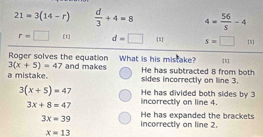 21=3(14-r)  d/3 +4=8
4= 56/S -4
r=□ [1] d=□ [1] s=□ [1]
Roger solves the equation What is his mistake? [1]
3(x+5)=47 and makes He has subtracted 8 from both
a mistake. sides incorrectly on line 3.
3(x+5)=47
He has divided both sides by 3
3x+8=47
incorrectly on line 4.
3x=39
He has expanded the brackets
incorrectly on line 2.
x=13