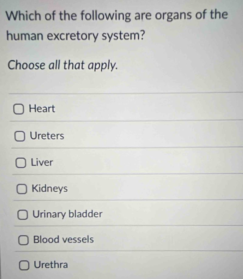 Which of the following are organs of the
human excretory system?
Choose all that apply.
Heart
Ureters
Liver
Kidneys
Urinary bladder
Blood vessels
Urethra