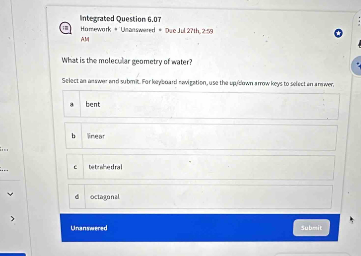 Integrated Question 6.07
Homework ® Unanswered ® Due Jul 27th, 2:59 
AM
What is the molecular geometry of water?
Select an answer and submit. For keyboard navigation, use the up/down arrow keys to select an answer.
a bent
bì linear
...
C
... tetrahedral
d octagonal
Unanswered Submit