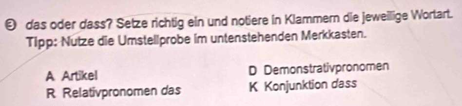 das oder dass? Setze richtig ein und notiere in Klammern die jeweilige Wortart.
Tipp: Nutze die Umstellprobe im untenstehenden Merkkasten.
A Artikel D Demonstrativpronomen
R Relativpronomen das K Konjunktion dass