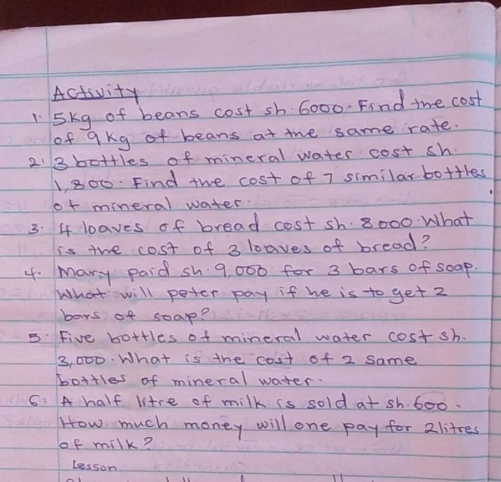 Activity 
l5kg of beans cost sh 6000. Find the cost 
of qkg of beans at the same rate.
2'3 bottles of mineral water cost sh.
1,800. Find the cost of 7 similarbo+thes 
of mineral water. 
3. 4 loaves of bread cost sh. 8000 What 
is the cost of 3 loaves of bread? 
4. mary paid sh 9, 000 for 3 bars of soap. 
What will peter pay if he is to get 2
bars of soap? 
5: Five bottles of mineral water costsh.
3, 000. What is the cost of 2 same 
bottles of mineral water. 
6: A half litre of milk is sold at sh. 600. 
How much money will one pay for 2littes
of milk? 
lesson