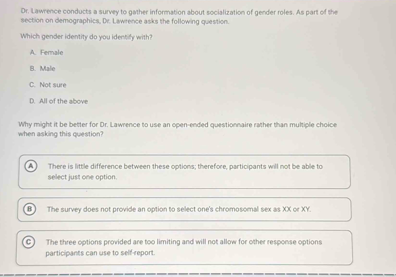 Dr. Lawrence conducts a survey to gather information about socialization of gender roles. As part of the
section on demographics, Dr. Lawrence asks the following question.
Which gender identity do you identify with?
A. Female
B. Male
C. Not sure
D. All of the above
Why might it be better for Dr. Lawrence to use an open-ended questionnaire rather than multiple choice
when asking this question?
a There is little difference between these options; therefore, participants will not be able to
select just one option.
B ) The survey does not provide an option to select one's chromosomal sex as XX or XY.
C) The three options provided are too limiting and will not allow for other response options
participants can use to self-report.