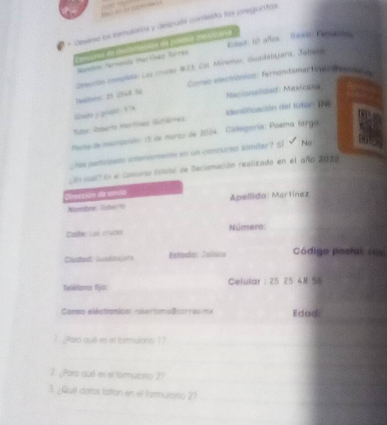 Desena los formularios y después contesta las preguntcs
Eona: 10 años. lioos: Eemeala
Cencorso de decacación de poeera dsicana
Namtve: Parnanda Martínez Tórreo
Deección complela: Las croces #23. Col. Miramar, Guadalajara, Jalisón
Cecro eectronicn: farnandamactimia fascnt
lbiltono: 25 2548 56
Nacionalided: Maxicand
Gindo y goude 5]4
Rme: Roperto Mactínez Gitiérrez identificación del lutor: INB
Fecto de mucrpción: 15 de marzo de 2024. Categoría:Paema larga
Has paricinses ameromente an un concurso similar? 51 No
En cualt En el Concorso Estatal de Declomación realizado en el año 2022
Dirección de anvio
Nombre: Robert Apellido: Martínez
Caléc Las íruces Número:
Cludad: Guedaajars Estado: Jeúsco
Código postal 4s
Celular : 25 25 48 56
Telélona fija:
Coneo eléctionisa: roberiomolcorres mx Edadi
1. ¿Paro qué es el formulario 1?
2. ¿Para qué es el formutorio 2?
3. ¿Qué datos faltan en el farmulario 2?