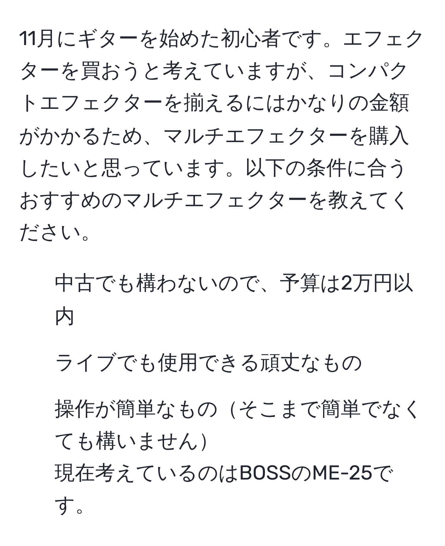 11月にギターを始めた初心者です。エフェクターを買おうと考えていますが、コンパクトエフェクターを揃えるにはかなりの金額がかかるため、マルチエフェクターを購入したいと思っています。以下の条件に合うおすすめのマルチエフェクターを教えてください。  
- 中古でも構わないので、予算は2万円以内  
- ライブでも使用できる頑丈なもの  
- 操作が簡単なものそこまで簡単でなくても構いません  
現在考えているのはBOSSのME-25です。