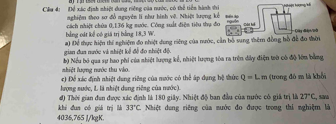 dy Tại thời điểm bản đầu, nhệt độ củ 
Câu 4: Để xác định nhiệt dung riêng của nước, có thể tiến hành th 
nghiệm theo sơ đồ nguyên lí như hình vẽ. Nhiệt lượng k 
cách nhiệt chứa 0,136 kg nước. Công suất điện tiêu thụ đ 
bằng oát kế có giá trị bằng 18,3 W. 
a) Để thực hiện thí nghiệm đo nhiệt dung riêng của nước, cần bổ sung thêm đồng hồ để đo thời 
gian đun nước và nhiệt kế để đo nhiệt độ. 
b) Nếu bỏ qua sự hao phí của nhiệt lượng kế, nhiệt lượng tỏa ra trên dây điện trở có độ lớn bằng 
nhiệt lượng nước thu vào. 
c) Để xác định nhiệt dung riêng của nước có thể áp dụng hệ thức Q=L.m (trong đó m là khối 
lượng nước, L là nhiệt dung riêng của nước). 
d) Thời gian đun được xác định là 180 giây. Nhiệt độ ban đầu của nước có giá trị là 27°C , sau 
khi đun có giá trị là 33°C T. Nhiệt dung riêng của nước đo được trong thí nghiệm là
4036, 765 J/kgK.