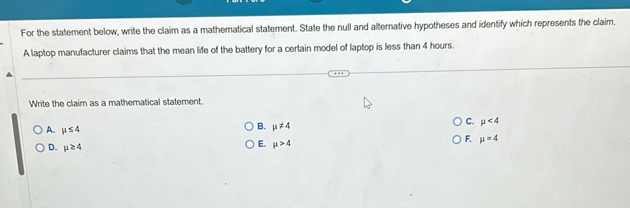 For the statement below, write the claim as a mathematical statement. State the null and alternative hypotheses and identify which represents the claim.
A laptop manufacturer claims that the mean life of the battery for a certain model of laptop is less than 4 hours.
Write the claim as a mathematical statement.
A. mu ≤ 4
B. mu != 4
C. mu <4</tex>
F. mu =4
D. mu ≥ 4
E. mu >4