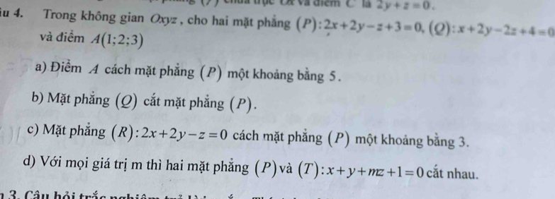 Và điểm Clà 2y+z=0. 
iu 4. Trong không gian Oxyz , cho hai mặt phẳng ( ):2x+2y-z+3=0, (( 2): x+2y-2z+4=0
và điểm A(1;2;3)
a) Điểm A cách mặt phẳng (P) một khoảng bằng 5.
b) Mặt phẳng (Q) cắt mặt phẳng (P).
c) Mặt phẳng (R): 2x+2y-z=0 cách mặt phẳng (P) một khoảng bằng 3.
d) Với mọi giá trị m thì hai mặt phẳng (P)và (T): x+y+mz+1=0 cắt nhau.
1 3 Câu bải trắc n =