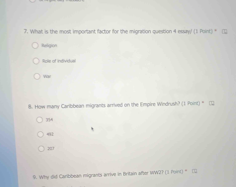 What is the most important factor for the migration question 4 essay/ (1 Point) *
Religion
Role of individual
War
8. How many Caribbean migrants arrived on the Empire Windrush? (1 Point) *
354
492
207
9. Why did Caribbean migrants arrive in Britain after WW2? (1 Point) *