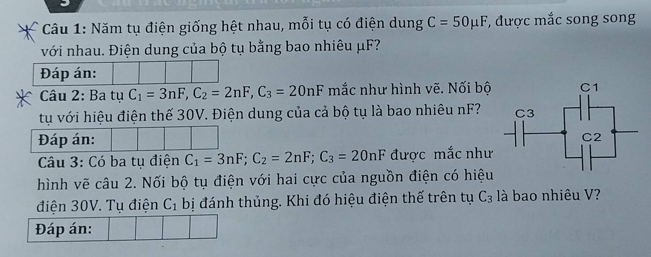 Năm tụ điện giống hệt nhau, mỗi tụ có điện dung C=50mu F , được mắc song song 
với nhau. Điện dung của bộ tụ bằng bao nhiêu μF? 
Đáp án: 
Câu 2: Ba tụ C_1=3nF, C_2=2nF, C_3=20nF mắc như hình vẽ. Nối bộ 
tự với hiệu điện thế 30V. Điện dung của cả bộ tụ là bao nhiêu nF 
Đáp án: 
Câu 3: Có ba tụ điện C_1=3nF; C_2=2nF; C_3=20nF được mắc như 
hình vẽ câu 2. Nối bộ tụ điện với hai cực của nguồn điện có hiệu 
điện 30V. Tụ điện C_1 bị đánh thủng. Khi đó hiệu điện thế trên tụ C_3 là bao nhiêu V? 
Đáp án: