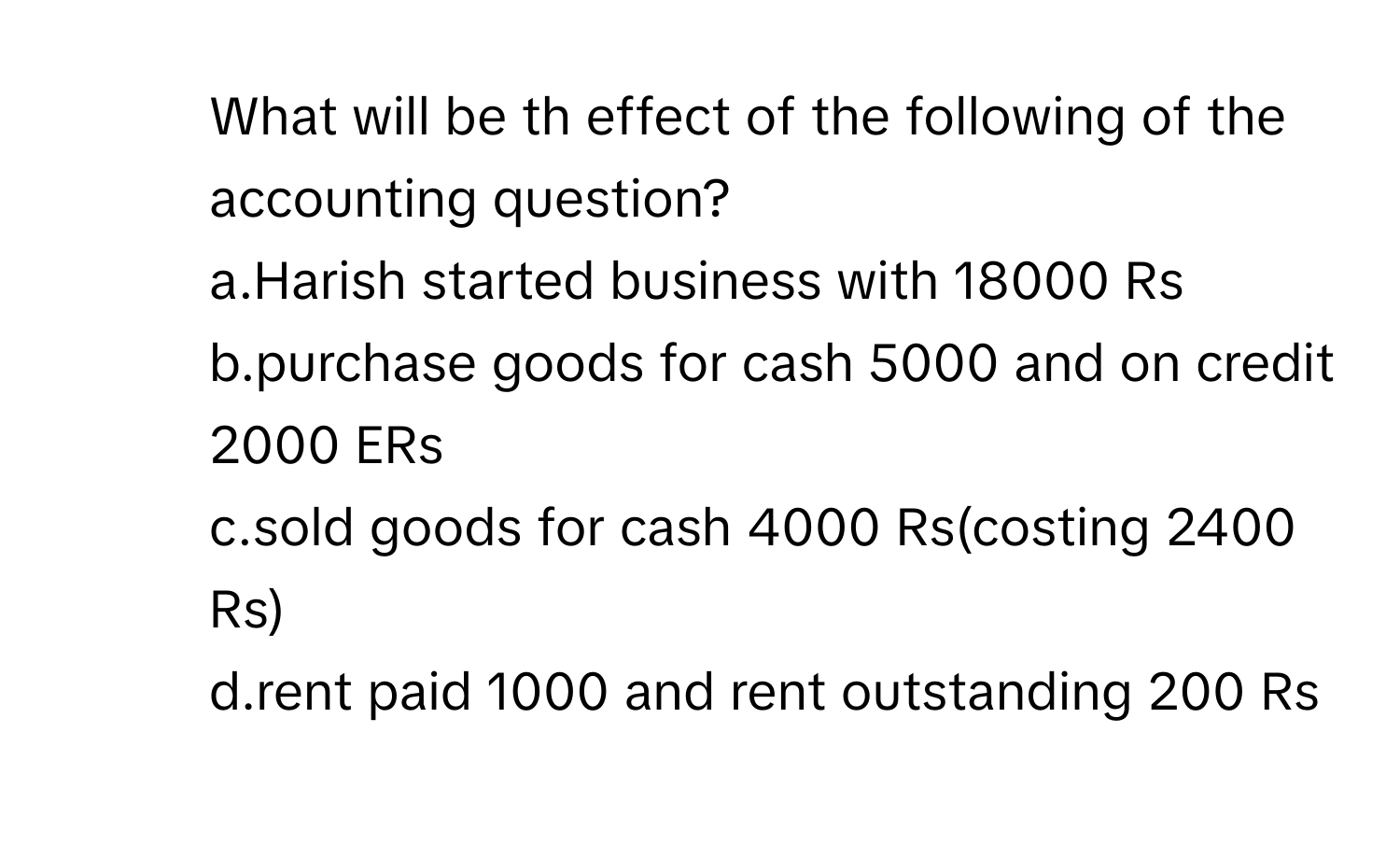 What will be th effect of the following of the accounting question?
a.Harish started business with 18000 Rs
b.purchase goods for cash 5000 and on credit 2000 ERs
c.sold goods for cash 4000 Rs(costing 2400 Rs)
d.rent paid 1000 and rent outstanding 200 Rs