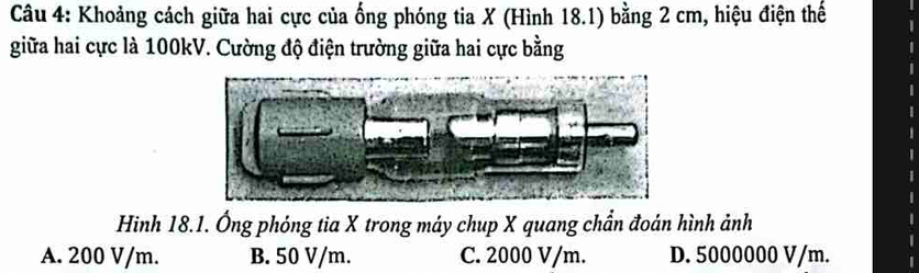 Khoảng cách giữa hai cực của ống phóng tia X (Hình 18.1) bằng 2 cm, hiệu điện thế
giữa hai cực là 100kV. Cường độ điện trường giữa hai cực bằng
Hinh 18.1. Ông phóng tia X trong máy chup X quang chẩn đoán hình ảnh
A. 200 V/m. B. 50 V/m. C. 2000 V/m. D. 5000000 V/m.