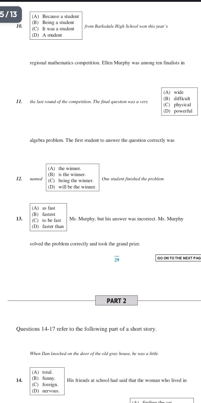 5 / 13 (A) Because a student
(B) Being a student
10. from Barksdale High School won this year’s
(C) It was a student
(D) A student
regional mathematics competition. Ellen Murphy was among ten finalists in
(A) wide
(B) difficult
11. the last round of the competition. The final question was a very (C) physical
(D) powerful
algebra problem. The first student to answer the question correctly was
(A) the winner.
(B) is the winner.
12. named (C) being the winner. One student finished the problem
(D) will be the winner.
(A) as fast
(B) fastest
13. (C) to be fast Ms. Murphy, but his answer was incorrect. Ms. Murphy
(D) faster than
solved the problem correctly and took the grand prize.
overline 29 GO ON TO THE NEXT PAG
PART 2
Questions 14-17 refer to the following part of a short story.
When Dan knocked on the door of the old gray house, he was a little
(A) total.
14. (B) funny. His friends at school had said that the woman who lived in
(C) foreign.
(D) nervous.