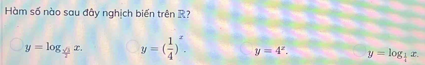 Hàm số nào sau đây nghịch biến trên R?
y=log _ sqrt(3)/2 x.
y=( 1/4 )^x.
y=4^x.
y=log _ 1/4 x.