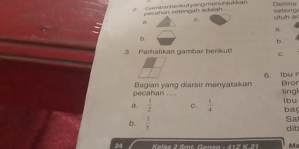 Gambarberikutyangmenunjukkan Delima
pecahan setengah adalah .... seteng
a.
C. utuh ac
a.
b.
b.
3. Perhatikan gambar berikut!
C.
6. Ibun
Bagian yang diarsir menyatakan Bron
pecahan .... lingl
a.  1/2   1/4 
Ibu
c.
bag
b.  1/3 
Sat
dib
24 Kelas 2 Smt. Genap - 41Z K. 21 Ma