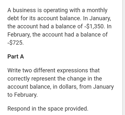 A business is operating with a monthly 
debt for its account balance. In January, 
the account had a balance of -$1,350. In 
February, the account had a balance of
-$725. 
Part A 
Write two different expressions that 
correctly represent the change in the 
account balance, in dollars, from January 
to February. 
Respond in the space provided.