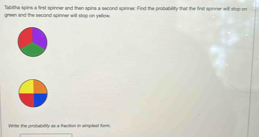 Tabitha spins a first spinner and then spins a second spinner. Find the probability that the first spinner will stop on 
green and the second spinner will stop on yellow. 
Write the probability as a fraction in simplest form.