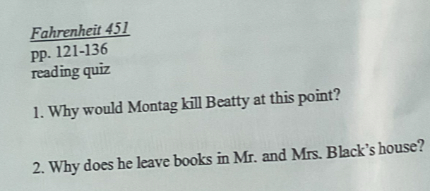 Fahrenheit 451 
pp. 121-136 
reading quiz 
1. Why would Montag kill Beatty at this point? 
2. Why does he leave books in Mr. and Mrs. Black’s house?