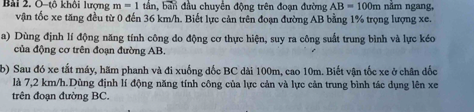 O-tô khôi lượng m=1 tấn, ban đầu chuyển động trên đoạn đường AB=100m nằm ngang, 
vận tốc xe tăng đều từ 0 đến 36 km/h. Biết lực cản trên đoạn đường AB bằng 1% trọng lượng xe. 
a) Dùng định lí động năng tính công do động cơ thực hiện, suy ra công suất trung bình và lực kéo 
của động cơ trên đoạn đường AB. 
b) Sau đó xe tắt máy, hãm phanh và đi xuống dốc BC dài 100m, cao 10m. Biết vận tốc xe ở chân dốc 
là 7,2 km/h.Dùng định lí động năng tính công của lực cản và lực cản trung bình tác dụng lên xe 
trên đoạn đường BC.