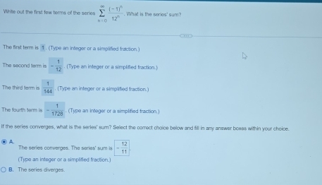 Write out the first few terms of the series sumlimits _(n=0)^(∈fty)frac (-1)^n12^n. What is the series' sum?
The first term is 1. (Type an integer or a simplified fraction.)
The second term is - 1/12 . (Type an integer or a simplified fraction.)
The third term is  1/144 . (Type an integer or a simplified fraction.)
The fourth term is - 1/1728 . (Type an integer or a simplified fraction.)
If the series converges, what is the series' sum? Select the correct choice below and fill in any answer boxes within your choice.
A. The series converges. The series' sum is - 12/11 
(Type an integer or a simplifed fraction.
B. The series diverges