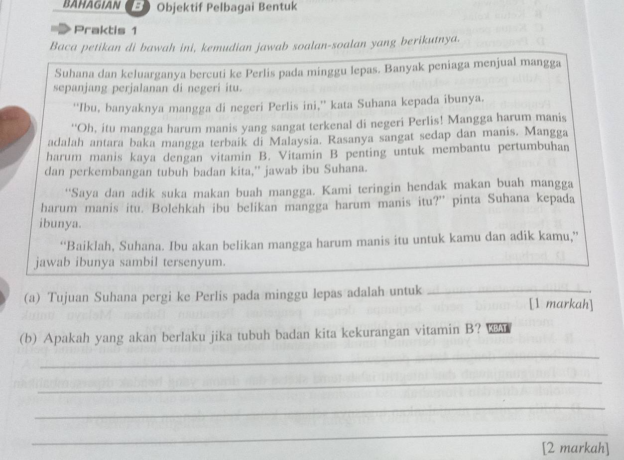 BAHAGIAN B Objektif Pelbagai Bentuk 
Praktis 1 
Baca petikan di bawah ini, kemudian jawab soalan-soalan yang berikutnya. 
Suhana dan keluarganya bercuti ke Perlis pada minggu lepas. Banyak peniaga menjual mangga 
sepanjang perjalanan di negeri itu. 
“Ibu, banyaknya mangga di negeri Perlis ini,” kata Suhana kepada ibunya. 
“Oh, itu mangga harum manis yang sangat terkenal di negeri Perlis! Mangga harum manis 
adalah antara baka mangga terbaik di Malaysia. Rasanya sangat sedap dan manis. Mangga 
harum manis kaya dengan vitamin B. Vitamin B penting untuk membantu pertumbuhan 
dan perkembangan tubuh badan kita,” jawab ibu Suhana. 
“Saya dan adik suka makan buah mangga. Kami teringin hendak makan buah mangga 
harum manis itu. Bolehkah ibu belikan mangga harum manis itu?” pinta Suhana kepada 
ibunya. 
“Baiklah, Suhana. Ibu akan belikan mangga harum manis itu untuk kamu dan adik kamu,” 
jawab ibunya sambil tersenyum. 
(a) Tujuan Suhana pergi ke Perlis pada minggu lepas adalah untuk _[1 markah] 
(b) Apakah yang akan berlaku jika tubuh badan kita kekurangan vitamin B? KBAT 
_ 
_ 
_ 
_ 
[2 markah]