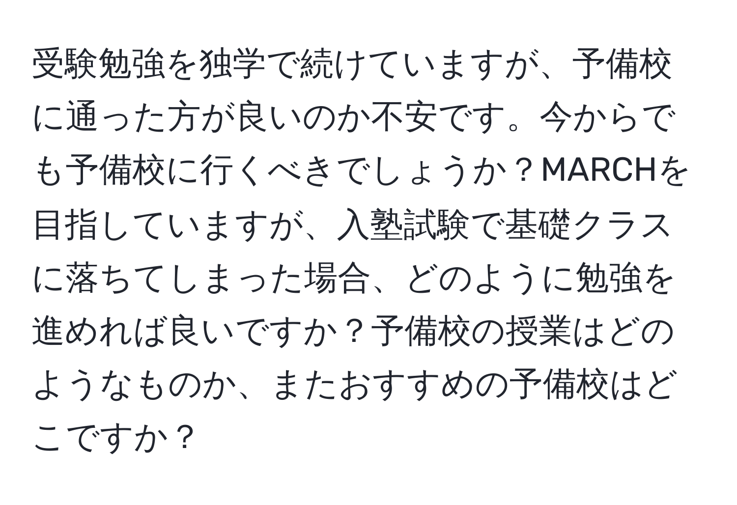 受験勉強を独学で続けていますが、予備校に通った方が良いのか不安です。今からでも予備校に行くべきでしょうか？MARCHを目指していますが、入塾試験で基礎クラスに落ちてしまった場合、どのように勉強を進めれば良いですか？予備校の授業はどのようなものか、またおすすめの予備校はどこですか？