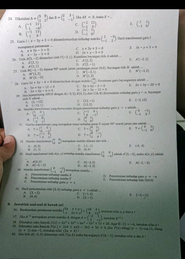 Diketahui A=beginpmatrix 3&5 1&2endpmatrix dan B=beginpmatrix 2&3 1&-1endpmatrix Jika AX=B , maka X= _
C. beginpmatrix -1&11 -1&0endpmatrix E.
A. beginpmatrix -1&11 1&-6endpmatrix beginpmatrix 1&1 -1&0endpmatrix
D.
B. beginpmatrix -1&11 1&0endpmatrix beginpmatrix -1&1 -1&0endpmatrix
25. Garis l:x-3y+3=0 ditransformasikan terbadap matriks beginpmatrix 2&-3 -1&2endpmatrix. Hasil transformasi garis !
mempunyai persamaan ...
A. x+3y-3=0. C. x+3y+3=0 E 3x-y+3=0
B. x-3y-3=0 D. 3x+y-3=0
26. Titik A(5,-2) ditranslasi oleh T(-3,1) Koordinat bayangan titik A adalah ...
A. A'(2,1) C. A'(2,2)
E.
B. A'(1,1) A'(-2,1)
D. A'(2,-1)
27. Titik M(-2,-3) diputar 90° searah jarum jamdengan pusat (0,0). Bayangan titik M adalah ...
A. M'(3,2) C. M'(-3,1)
E. M'(-3,2)
B. M'(3,-2) D. M'(1,3)
28. Garis 2x+3y-6=0 ditranslasikan dengan matriks beginpmatrix 4 2endpmatrix Persamaan garis bayangannya adalah ...
A. 5x+6y-12=0 C. 5x+6y-2=0 E. 2x+3y-20=0
B. 5x+6y-6=0 D. 2x+3y-12=0
29. Jika jajargenjang ABCD dengan A(-3,5), B(4,1) , dan C(6,8) dicerminkan terhadap garis y=-x , bayangan
titik D adalah ...
A. (1,-12) C. (12,-1)
E. (-5,12)
B. (-12,1) D. (12,5)
30. Matriks transformasi yang bersesuaian dengan pencerminan terhadap garis y=x adalah ...
A. beginpmatrix 1&0 0&-1endpmatrix beginpmatrix -1&0 0&-1endpmatrix E. beginpmatrix 0&-1 -1&0endpmatrix
C.
D.
B. beginpmatrix -1&0 0&1endpmatrix beginpmatrix 0&1 1&0endpmatrix
31. Matriks transformasi yang merupakan rotasi terhadap pusat O sejauh 90° searah jarum jam adalah ...
A. T=beginpmatrix 1&0 0&-1endpmatrix C. T=beginpmatrix 0&1 1&0endpmatrix E. T=beginpmatrix 0&1 -1&0endpmatrix
B. T=beginpmatrix -1&0 0&1endpmatrix D. T=beginpmatrix 0&-1 1&0endpmatrix
32. Matriks transformasi beginpmatrix k&0 0&kendpmatrix merupakan matriks dilatasi dari titik ...
A. (0,0) C. (-1,-1) E. (-k,-k)
B. (1,1) D. (k,k)
33. Hasil transformasi titik A(x,y) terhadap matriks transformasi beginpmatrix 1&0 0&-1endpmatrix adalah A'(3,-2) , maka A(x,y) adalah
A. A(3,2) C. A(-3,2) E. A(-2,-3)
B. A(-3,-2) D. A(-2,3)
34. Matriks transformasi beginpmatrix 0&-1 -1&0endpmatrix merupakan matriks ...
A. Pencerminan terhadap sumbu X D. Percerminan terhadap garis y=-x
B. Pencerminan terhadap sumbu Y E. Pencerminan terhadap titik O(0,0)
C. Percerminan terhadap garis y=x
35. Hasil pencerminan titik (3,4) terhadap garis x=1 adalah ...
A. (3,-2) C. (-1,4) E、 (-3,-1)
B, (0,4) D. (3,-1)
B. Jawablah soal-soal di bawah ini!
36. Berdasarkan persamaan matriks beginpmatrix 5x&x+y z&2x+zendpmatrix =beginpmatrix 10&4 8&12endpmatrix , tentukan nilai x, y dan z !
37. Jika A^(-1) merupakan invers matriks A, dengan A=beginpmatrix -2&1 3&-1endpmatrix , tentukan A^(-1). 
38. Diketahui suku banyak f(x)=2x^5+3x^4-ax^3-5x^2+7x+20 Agar f(-2)=-6 , tentukan nilai α !
39. Diketahui suku banyak P(x)=2x4+ax3-3x2+5x+b , jika P(x) dībagi (x-1) sisa 11, dībagi
(x+1) sis -1 , tentukan nilai (2a+b) '
40. Jika titik A(-3,5) ditranslasi olch T(a,b) maka bayanganya A'(6,-1) tentukan nilai a dan b !