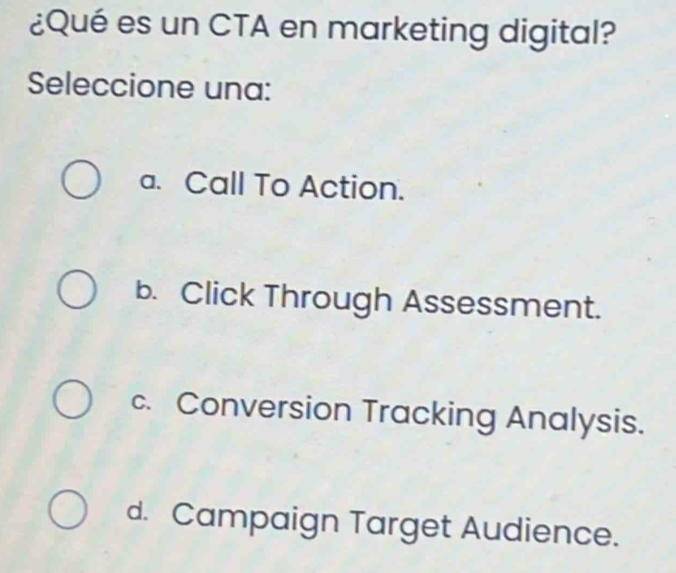 ¿Qué es un CTA en marketing digital?
Seleccione una:
a. Call To Action.
b. Click Through Assessment.
c. Conversion Tracking Analysis.
d. Campaign Target Audience.