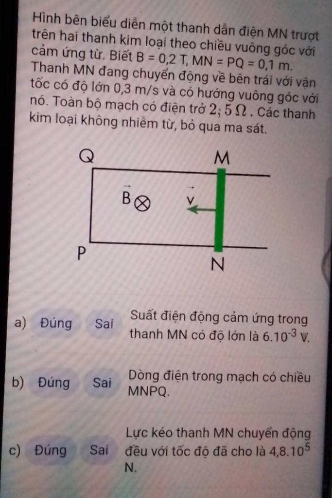 Hình bên biểu diễn một thanh dẫn điện MN trượt
trên hai thanh kim loại theo chiều vuông góc với
cảm ứng từ. Biết B=0,2T,MN=PQ=0,1m.
Thanh MN đang chuyển động về bên trái với vận
tốc có độ lớn 0,3 m/s và có hướng vuông góc với
nó. Toàn bộ mạch có điện trở 2; 5 Ω . Các thanh
kim loại không nhiêm từ, bỏ qua ma sát.
Suất điện động cảm ứng trong
a) Đúng Sai thanh MN có độ lớn là 6.10^(-3)V.
Dòng điện trong mạch có chiều
b) Đúng Sai MNPQ.
Lực kéo thanh MN chuyển động
c) Đúng Sai đều với tốc độ đã cho là 4,8.10^5
N.