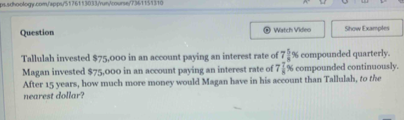 Question Watch Video Show Examples 
Tallulah invested $75,000 in an account paying an interest rate of 7 5/8 % compounded quarterly. 
Magan invested $75,000 in an account paying an interest rate of 7 7/8 % compounded continuously. 
After 15 years, how much more money would Magan have in his account than Tallulah, to the 
nearest dollar?